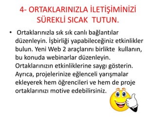 4- ORTAKLARINIZLA İLETİŞİMİNİZİ
SÜREKLİ SICAK TUTUN.
• Ortaklarınızla sık sık canlı bağlantılar
düzenleyin. İşbirliği yapabileceğiniz etkinlikler
bulun. Yeni Web 2 araçlarını birlikte kullanın,
bu konuda webinarlar düzenleyin.
Ortaklarınızın etkinliklerine saygı gösterin.
Ayrıca, projelerinize eğlenceli yarışmalar
ekleyerek hem öğrencileri ve hem de proje
ortaklarınızı motive edebilirsiniz.
 