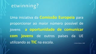Uma iniciativa da Comissão Europeia para
proporcionar ao maior número possível de
jovens a oportunidade de comunicar
com jovens de outros países da UE
utilizando as TIC na escola. © Anne Gilleran, 2009
etwinning?
 