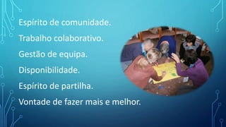 Espírito de comunidade.
Trabalho colaborativo.
Gestão de equipa.
Disponibilidade.
Espírito de partilha.
Vontade de fazer mais e melhor.
 