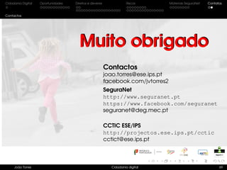 Cidadania Digital Oportunidades Direitos e deveres Riscos Materiais SeguraNet Contatos
Contactos
Contactos
joao.torres@ese.ips.pt
facebook.com/jvtorres2
SeguraNet
http://www.seguranet.pt
https://www.facebook.com/seguranet
seguranet@deg.mec.pt
CCTIC ESE/IPS
http://projectos.ese.ips.pt/cctic
cctict@ese.ips.pt
João Torres Cidadania digital 69
Muito obrigadoMuito obrigado
 
