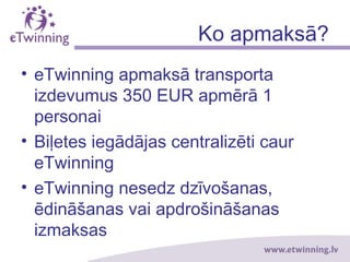 Ko apmaksā?
• eTwinning apmaksā transporta
izdevumus 350 EUR apmērā 1
personai
• Biļetes iegādājas centralizēti caur
eTwinning
• eTwinning nesedz dzīvošanas,
ēdināšanas vai apdrošināšanas
izmaksas
 