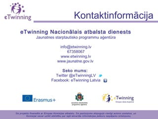 eTwinning Nacionālais atbalsta dienests
Jaunatnes starptautisko programmu aģentūra
info@etwinning.lv
67358067
www.etwinning.lv
www.jaunatne.gov.lv
Seko mums:
Twitter @eTwinningLV
Facebook: eTwinning Latvia
Kontaktinformācija
Šis projekts finansēts ar Eiropas Komisijas atbalstu. Šis paziņojums atspoguļo vienīgi autora uzskatus, un
Komisijai nevar uzlikt atbildību par tajā ietvertās informācijas jebkuru iespējamo izlietojumu.
 