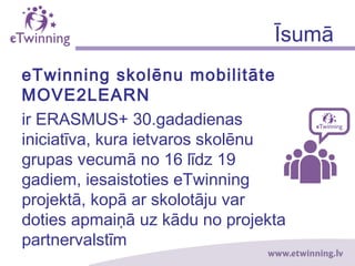 Īsumā
eTwinning skolēnu mobilitāte
MOVE2LEARN
ir ERASMUS+ 30.gadadienas
iniciatīva, kuras ietvaros skolēnu
grupas vecumā no 16 līdz 19
gadiem, iesaistoties eTwinning
projektā, kopā ar skolotāju var
doties apmaiņā uz kādu no projekta
partnervalstīm
 