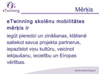 Mērķis
eTwinning skolēnu mobilitātes
mērķis ir
iegūt pieredzi un zināšanas, klātienē
satiekot savus projekta partnerus,
iepazīstot viņu kultūru, veicinot
iekļaušanu, iecietību un Eiropas
vērtības.
 