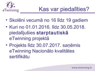 Kas var piedalīties?
• Skolēni vecumā no 16 līdz 19 gadiem
• Kuri no 01.01.2016. līdz 30.05.2018.
piedalījušies starptautiskā
eTwinning projektā
• Projekts līdz 30.06.2017. saņēmis
eTwinning Nacionālo kvalitātes
sertifikātu
 