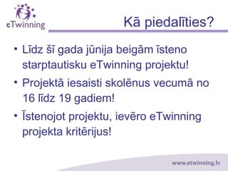 Kā piedalīties?
• Līdz šī gada jūnija beigām īsteno
starptautisku eTwinning projektu!
• Projektā iesaisti skolēnus vecumā no
16 līdz 19 gadiem!
• Īstenojot projektu, ievēro eTwinning
projekta kritērijus!
 