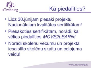 Kā piedalīties?
• Līdz 30.jūnijam piesaki projektu
Nacionālajam kvalitātes sertifikātam!
• Piesakoties sertifikātam, norādi, ka
vēlies piedalīties MOVE2LEARN!
• Norādi skolēnu vecumu un projektā
iesaistīto skolēnu skaitu un ceļojuma
veidu!
 