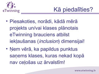 Kā piedalīties?
• Piesakoties, norādi, kādā mērā
projekts un/vai klases plānotais
eTwinning brauciens atbilst
iekļaušanas (inclusion) dimensijai!
• Ņem vērā, ka papildus punktus
saņems klases, kuras nekad kopā
nav ceļošas uz ārvalstīm!
 