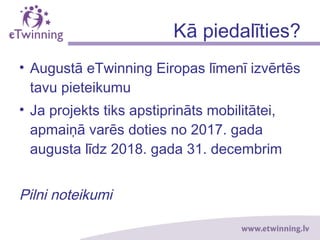 Kā piedalīties?
• Augustā eTwinning Eiropas līmenī izvērtēs
tavu pieteikumu
• Ja projekts tiks apstiprināts mobilitātei,
apmaiņā varēs doties no 2017. gada
augusta līdz 2018. gada 31. decembrim
Pilni noteikumi
 