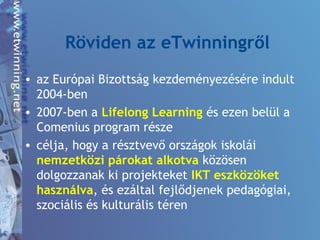 Röviden az eTwinningről
• az Európai Bizottság kezdeményezésére indult
2004-ben
• 2007-ben a Lifelong Learning és ezen belül a
Comenius program része
• célja, hogy a résztvevő országok iskolái
nemzetközi párokat alkotva közösen
dolgozzanak ki projekteket IKT eszközöket
használva, és ezáltal fejlődjenek pedagógiai,
szociális és kulturális téren
 