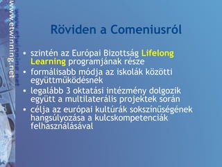 Röviden a Comeniusról
• szintén az Európai Bizottság Lifelong
Learning programjának része
• formálisabb módja az iskolák közötti
együttműködésnek
• legalább 3 oktatási intézmény dolgozik
együtt a multilaterális projektek során
• célja az európai kultúrák sokszínűségének
hangsúlyozása a kulcskompetenciák
felhasználásával
 