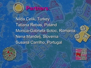 Partners:Partners:
Nilda Celik, TurkeyNilda Celik, Turkey
Tatiana Rebas, PolandTatiana Rebas, Poland
Monica-Gabriela Sotoc, RomaniaMonica-Gabriela Sotoc, Romania
Nena Mandelj, SloveniaNena Mandelj, Slovenia
Susana Carrilho, PortugalSusana Carrilho, Portugal
 