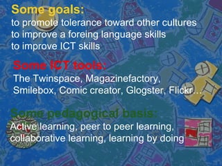 Some goals::
to promote tolerance toward other cultures
to improve a foreing language skills
to improve ICT skills
Some ICT tools:
The Twinspace, Magazinefactory,
Smilebox, Comic creator, Glogster, Flickr
Some pedagogical basis:
Active learning, peer to peer learning,
collaborative learning, learning by doing
 
