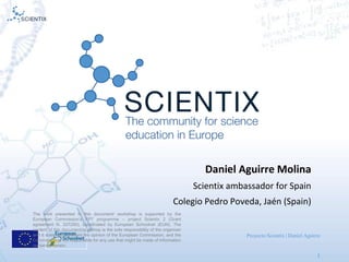 Proyecto Scientix | Daniel Aguirre
1
Daniel A
The work presented in this document/ workshop is supported by the
European Commission’s FP7 programme – project Scientix 2 (Grant
agreement N. 337250), coordinated by European Schoolnet (EUN). The
content of this document/workshop is the sole responsibility of the organizer
and it does not represent the opinion of the European Commission, and the
Commission is not responsible for any use that might be made of information
contained herein.
Daniel Aguirre Molina
Scientix ambassador for Spain
Colegio Pedro Poveda, Jaén (Spain)
 