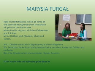 MARYSIA FURGAŁ

Hallo ! ICH BIN Marysia. Ich bin 15 Jahre alt
und besuche das Gymnasium in Krzesławice.
Ich gehe auf die dritte Klasse.
Meine Familie ist gross. Ich habe 6 Schwestern
und 2 Brüder.
Meine Hobbies sind: Plaudern, Musik und
Tanzen.

Am 1. Oktober waren wir in Zegartowice, in einem Pfegeheim.
Wir besuchten da Senioren und schenkten kleine Herzchen, Karten mit Grüßen und
ein Poster.
Der erste Oktober ist ein internationaler Tag der Senioren.


FOTO: Ich bin links und habe eine grüne Bluse an.
 