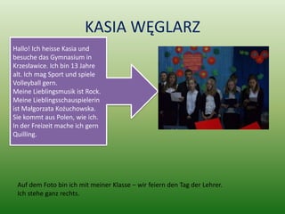 KASIA WĘGLARZ
Hallo! Ich heisse Kasia und
besuche das Gymnasium in
Krzesławice. Ich bin 13 Jahre
alt. Ich mag Sport und spiele
Volleyball gern.
Meine Lieblingsmusik ist Rock.
Meine Lieblingsschauspielerin
ist Małgorzata Kożuchowska.
Sie kommt aus Polen, wie ich.
In der Freizeit mache ich gern
Quilling.




 Auf dem Foto bin ich mit meiner Klasse – wir feiern den Tag der Lehrer.
 Ich stehe ganz rechts.
 