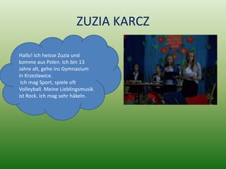 ZUZIA KARCZ

Hallo! Ich heisse Zuzia und
komme aus Polen. Ich bin 13
Jahre alt, gehe ins Gymnasium
in Krzesławice.
 Ich mag Sport, spiele oft
Volleyball. Meine Lieblingsmusik
ist Rock. Ich mag sehr häkeln.
 