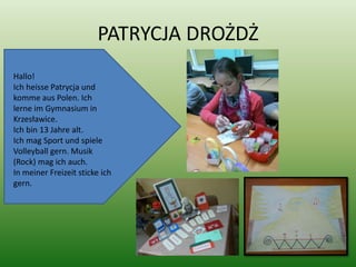 PATRYCJA DROŻDŻ
Hallo!
Ich heisse Patrycja und
komme aus Polen. Ich
lerne im Gymnasium in
Krzesławice.
Ich bin 13 Jahre alt.
Ich mag Sport und spiele
Volleyball gern. Musik
(Rock) mag ich auch.
In meiner Freizeit sticke ich
gern.
 