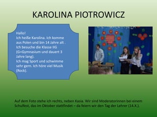 KAROLINA PIOTROWICZ
 Hallo!
 Ich heiße Karolina. Ich komme
 aus Polen und bin 14 Jahre alt .
 Ich besuche die Klasse IIG
 (G=Gymnasium und dauert 3
 Jahre lang).
 Ich mag Sport und schwimme
 sehr gern. Ich höre viel Musik
 (Rock).




Auf dem Foto stehe ich rechts, neben Kasia. Wir sind Moderatorinnen bei einem
Schulfest, das im Oktober stattfindet – da feiern wir den Tag der Lehrer (14.X.).
 