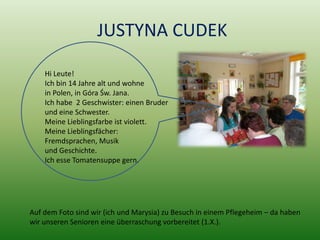 JUSTYNA CUDEK

    Hi Leute!
    Ich bin 14 Jahre alt und wohne
    in Polen, in Góra Św. Jana.
    Ich habe 2 Geschwister: einen Bruder
    und eine Schwester.
    Meine Lieblingsfarbe ist violett.
    Meine Lieblingsfächer:
    Fremdsprachen, Musik
    und Geschichte.
    Ich esse Tomatensuppe gern.




Auf dem Foto sind wir (ich und Marysia) zu Besuch in einem Pflegeheim – da haben
wir unseren Senioren eine überraschung vorbereitet (1.X.).
 