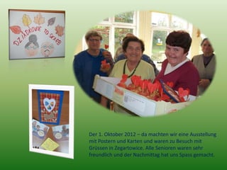 Der 1. Oktober 2012 – da machten wir eine Ausstellung
mit Postern und Karten und waren zu Besuch mit
Grüssen in Zegartowice. Alle Senioren waren sehr
freundlich und der Nachmittag hat uns Spass gemacht.
 