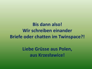 Bis dann also!
      Wir schreiben einander
Briefe oder chatten im Twinspace?!

     Liebe Grüsse aus Polen,
         aus Krzesławice!
 