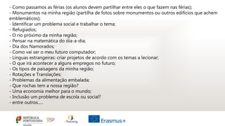 - Como passamos as férias (os alunos devem partilhar entre eles o que fazem nas férias);
- Monumentos na minha região (partilha de fotos sobre monumentos ou outros edifícios que achem
emblemáticos);
- Identificar um problema social e trabalhar o tema;
- Refugiados;
- O rio próximo da minha região;
- Pensar na matemática do dia-a-dia;
- Dia dos Namorados;
- Como vai ser o meu futuro computador;
- Línguas estrangeiras: criar projetos de acordo com os temas a lecionar;
- O que irá acontecer a alguns empregos no futuro;
- Os tipos de paisagens da minha região;
- Rotações e Translações;
- Problemas da alimentação embalada;
- Que rochas tem a nossa região?
- Uma economia melhor para o mundo;
- Inclusão um problema de escola ou social?
- entre outros.....
 