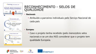 RECONHECIMENTO - SELOS DE
QUALIDADE
• Nacionais
• Atribuído a parceiros individuais pelo Serviço Nacional de
cada país
• Europeu
• Caso o projeto tenha recebido (pelo menos)dois selos
nacionais e se um dos NSS considerar que o projeto tem
qualidade Europeia.
 