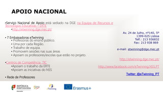 APOIO NACIONAL
•Serviço Nacional de Apoio está sediado na DGE na Equipa de Recursos e
Tecnologias Educativas – ERTE
•http://etwinning.dge.mec.pt/
• 7 Embaixadoras eTwinning
• Professoras do ensino público.
• Uma por cada Região.
• Trabalho de equipa.
• Promovem sessões nas suas áreas
• Apoiam os professores/escolas que estão no projeto.
•Centros de Competência TIC
•Apoiam o trabalho da ERTE
•Apoiam as iniciativas do NSS
• Rede de Professores
Av. 24 de Julho, nº140, 5º
1399-025 Lisboa
Telf.: 213 936832
Fax: 213 938 869
e-mail: etwinning@dge.mec.pt
http://etwinning.dge.mec.pt/
http://www.facebook.com/eTwinning.NSS.PT
Twitter: @eTwinning_PT
 