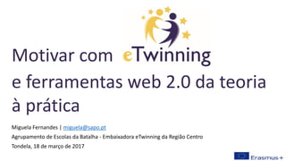 Miguela Fernandes | miguela@sapo.pt
Agrupamento de Escolas da Batalha - Embaixadora eTwinning da Região Centro
Tondela, 18 de março de 2017
Motivar com
e ferramentas web 2.0 da teoria
à prática
 