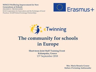 The community for schools
in Europe
WINGS Wellbeing Improvement for New
Generations at Schools
ERASMUS+ PROGRAMME
KA2-Cooperation for Innovation and the Exchange of Good
Practices- KA229 School Exchange Partnerships
Short-term Joint Staff Training Event
Kalampaka, Greece
13th
September 2018
Mrs. Maria Rosaria Grasso
Italian eTwinning Ambassador
 