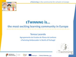 | Portal eTwinning >>>
eTwinning is the community for schools in Europe
ETWINNING is…
the most exciting learning community in Europe
Teresa Lacerda
Agrupamento de Escolas de Póvoa de Lanhoso
eTwinning Ambassador in North of Portugal
 