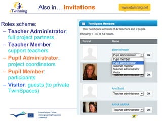 Also in…  Invitations Roles scheme:  Teacher Administrator : full project partners Teacher Member : support teachers Pupil Administrator : project coordinators  Pupil Member : participants Visitor : guests (to private TwinSpaces) 