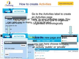 How to create  Activities Go to the Activities label to create an Activities page - it is up to you how to organise - organised chronologically Name the new page and then add - you can here choose to make an activity ‘public’ or ‘private’  Add applications or “tools” to your activities page. You can add one to many – it is up to you! 