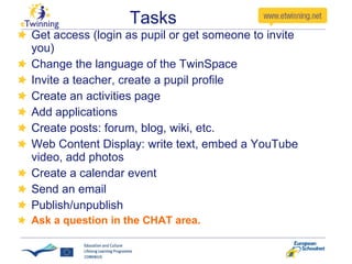 Tasks Get access (login as pupil or get someone to invite you) Change the language of the TwinSpace Invite a teacher, create a pupil profile Create an activities page Add applications Create posts: forum, blog, wiki, etc. Web Content Display: write text, embed a YouTube video, add photos Create a calendar event Send an email Publish/unpublish Ask a question in the CHAT area. 