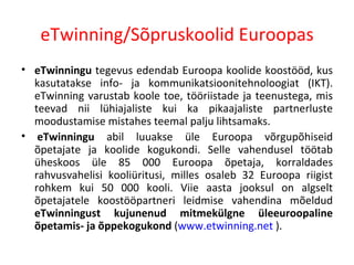 eTwinning/Sõpruskoolid Euroopas eTwinningu  tegevus edendab Euroopa koolide koostööd, kus kasutatakse info- ja kommunikatsioonitehnoloogiat (IKT). eTwinning varustab koole toe, tööriistade ja teenustega, mis teevad nii lühiajaliste kui ka pikaajaliste partnerluste moodustamise mistahes teemal palju lihtsamaks.    eTwinningu  abil luuakse üle Euroopa võrgupõhiseid õpetajate ja koolide kogukondi. Selle vahendusel töötab üheskoos üle 85 000 Euroopa õpetaja, korraldades rahvusvahelisi kooliüritusi, milles osaleb 32 Euroopa riigist rohkem kui 50 000 kooli. Viie aasta jooksul on algselt õpetajatele koostööpartneri leidmise vahendina mõeldud  eTwinningust kujunenud mitmekülgne üleeuroopaline õpetamis- ja õppekogukond  ( www.etwinning.net  ).  