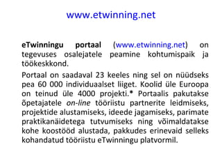 www.etwinning.net eTwinningu portaal  ( www.etwinning.net ) on tegevuses osalejatele peamine kohtumispaik ja töökeskkond. Portaal on saadaval 23 keeles ning sel on nüüdseks pea 60 000 individuaalset liiget. Koolid üle Euroopa on teinud üle 4000 projekti. *  Portaalis pakutakse õpetajatele  on-line  tööriistu partnerite leidmiseks, projektide alustamiseks, ideede jagamiseks, parimate praktikanäidetega tutvumiseks ning võimaldatakse kohe koostööd alustada, pakkudes erinevaid selleks kohandatud tööriistu eTwinningu platvormil. 