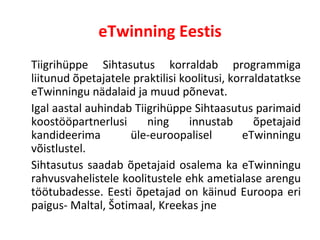 eTwinning Eestis Tiigrihüppe Sihtasutus korraldab programmiga liitunud õpetajatele praktilisi koolitusi, korraldatatkse eTwinningu nädalaid ja muud põnevat.  Igal aastal auhindab Tiigrihüppe Sihtaasutus parimaid koostööpartnerlusi ning innustab õpetajaid kandideerima üle-euroopalisel eTwinningu võistlustel.  Sihtasutus saadab õpetajaid osalema ka eTwinningu rahvusvahelistele koolitustele ehk ametialase arengu töötubadesse. Eesti õpetajad on käinud Euroopa eri paigus- Maltal, Šotimaal, Kreekas jne 