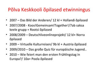 Põlva Keskkooli õpilased etwinningus 2007 – Das Bild der Anderen/ 12 kl + Hollandi õpilased 2007/2008 - Koos!Gemeinsam!Together!/7ab saksa keele grupp + Rootsi õpilased 2008/2009 – Deutschliveonlineprojekt/ 12 kl+ Norra õpilased 2009 – Virtuelle Kulturreisen/ 9b kl + Austria õpilased 2009/2010 – Das große Quiz für europäische Jugend.. 2010 – Wie feiert man den ersten Frühlingstag in Europa?/ 10a+ Poola õpilased 