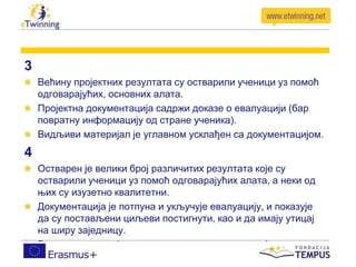 3
Већину пројектних резултата су остварили ученици уз помоћ
одговарајућих, основних алата.
Пројектна документација садржи доказе о евалуацији (бар
повратну информацију од стране ученика).
Видљиви материјал је углавном усклађен са документацијом.
4
Остварен је велики број различитих резултата које су
остварили ученици уз помоћ одговарајућих алата, а неки од
њих су изузетно квалитетни.
Документација је потпуна и укључује евалуацију, и показује
да су постављени циљеви постигнути, као и да имају утицај
на ширу заједницу.
Видљиви материјали су у складу са документацијом.
 