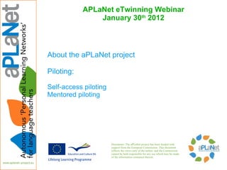 APLaNet eTwinning Webinar
                January 30th 2012



About the aPLaNet project

Piloting:

Self-access piloting
Mentored piloting




                       Disclaimer: The aPLaNet project has been funded with
                       support from the European Commission. This document
                       reflects the views only of the author, and the Commission
                       cannot be held responsible for any use which may be made
                       of the information contained therein.
 