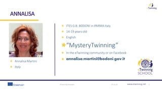 www.etwinning.net
ANNALISA
19-10-18eTwinning template 1
Annalisa Martini
Italy
ITES G.B. BODONI in PARMA Italy
14-19 years old
English
“MysteryTwinning”
In the eTwinning community or on Facebook
annalisa.martini@bodoni.gov.it
 