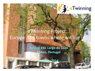 eTwinning Project:
Europe: the towns where we live in
School: EB1 Largo do Leão
Lisbon, Portugal
January 2014

 