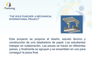 “THE HOLE PUNCHER: A MECHANICAL
INTERNATIONAL PROJECT”
Este proyecto se propone el diseño, estudio técnico y
construcción de una taladradora de papel. Los estudiantes
trabajan en colaboración. Las piezas se hacen en diferentes
países, y finalmente se agrupan y se ensamblan en uno para
conseguir la pieza final.
 