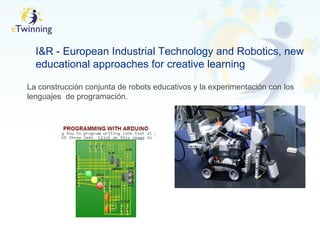 I&R - European Industrial Technology and Robotics, new
educational approaches for creative learning
La construcción conjunta de robots educativos y la experimentación con los
lenguajes de programación.
 