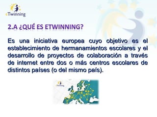 Es una iniciativa europea cuyo objetivo es elEs una iniciativa europea cuyo objetivo es el
establecimiento de hermanamientos escolares y elestablecimiento de hermanamientos escolares y el
desarrollo de proyectos de colaboración a travésdesarrollo de proyectos de colaboración a través
de internet entre dos o más centros escolares dede internet entre dos o más centros escolares de
distintos países (o del mismo país).distintos países (o del mismo país).
 