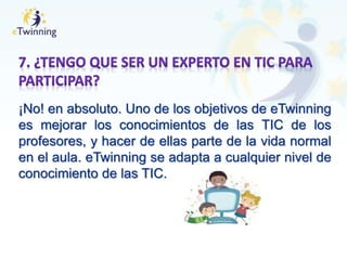 ¡No! en absoluto. Uno de los objetivos de eTwinning
es mejorar los conocimientos de las TIC de los
profesores, y hacer de ellas parte de la vida normal
en el aula. eTwinning se adapta a cualquier nivel de
conocimiento de las TIC.
 