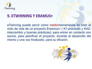 eTwinning puede servir como medio/herramienta en todo el
ciclo de vida de un proyecto Erasmus+ ( K1-prácticas y KA2-
intercambio y buenas prácticas): para entrar en contacto con
socios, para planificar el proyecto, durante el desarrollo del
mismo y una vez finalizado, para su difusión.
 