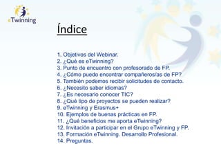 Índice
1. Objetivos del Webinar.
2. ¿Qué es eTwinning?
3. Punto de encuentro con profesorado de FP.
4. ¿Cómo puedo encontrar compañeros/as de FP?
5. También podemos recibir solicitudes de contacto.
6. ¿Necesito saber idiomas?
7. ¿Es necesario conocer TIC?
8. ¿Qué tipo de proyectos se pueden realizar?
9. eTwinning y Erasmus+
10. Ejemplos de buenas prácticas en FP.
11. ¿Qué beneficios me aporta eTwinning?
12. Invitación a participar en el Grupo eTwinning y FP.
13. Formación eTwinning. Desarrollo Profesional.
14. Preguntas.
 