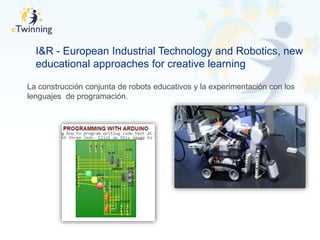 I&R - European Industrial Technology and Robotics, new
educational approaches for creative learning
La construcción conjunta de robots educativos y la experimentación con los
lenguajes de programación.
 
